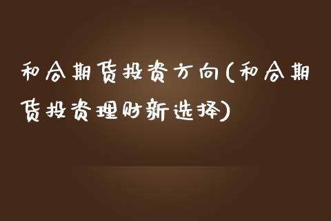 和合期货投资方向(和合期货投资理财新选择)_https://www.zztgc.com_期货直播_第1张
