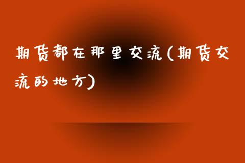 期货都在那里交流(期货交流的地方)_https://www.zztgc.com_期货行情_第1张