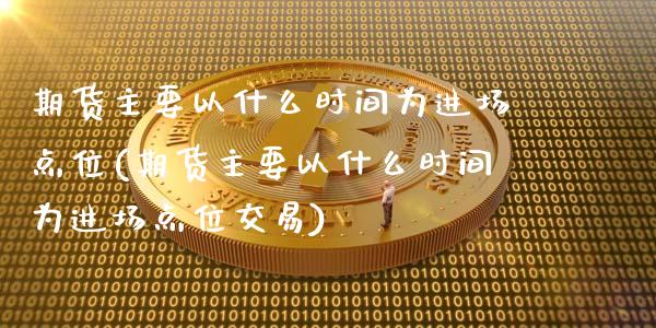 期货主要以什么时间为进场点位(期货主要以什么时间为进场点位交易)_https://www.zztgc.com_原油期货_第1张
