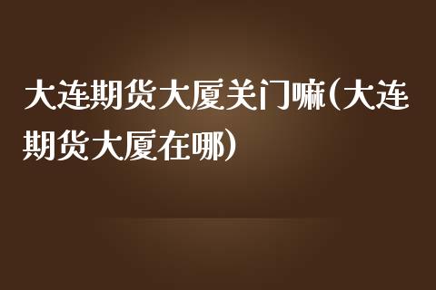 大连期货大厦关门嘛(大连期货大厦在哪)_https://www.zztgc.com_期货入门_第1张