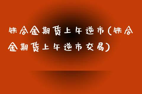 铁合金期货上午逆市(铁合金期货上午逆市交易)_https://www.zztgc.com_黄金期货_第1张