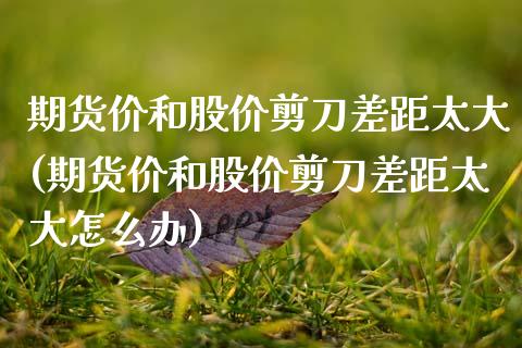 期货价和股价剪刀差距太大(期货价和股价剪刀差距太大怎么办)_https://www.zztgc.com_期货行情_第1张