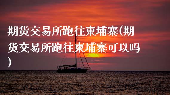 期货交易所跑往柬埔寨(期货交易所跑往柬埔寨可以吗)_https://www.zztgc.com_黄金期货_第1张