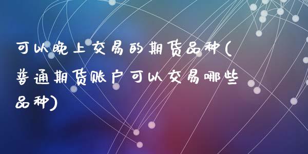 可以晚上交易的期货品种(普通期货账户可以交易哪些品种)_https://www.zztgc.com_原油期货_第1张