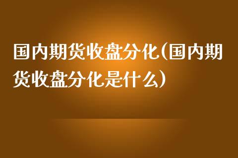 国内期货收盘分化(国内期货收盘分化是什么)_https://www.zztgc.com_期货直播_第1张