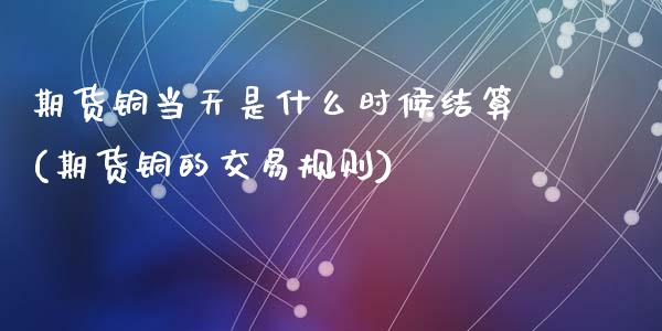 期货铜当天是什么时候结算(期货铜的交易规则)_https://www.zztgc.com_原油期货_第1张