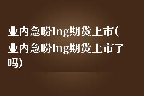 业内急盼lng期货上市(业内急盼lng期货上市了吗)_https://www.zztgc.com_原油期货_第1张