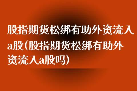 股指期货松绑有助外资流入a股(股指期货松绑有助外资流入a股吗)_https://www.zztgc.com_黄金期货_第1张