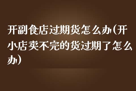 开副食店过期货怎么办(开小店卖不完的货过期了怎么办)_https://www.zztgc.com_期货开户_第1张