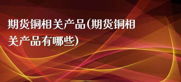 期货铜相关产品(期货铜相关产品有哪些)_https://www.zztgc.com_期货直播_第1张
