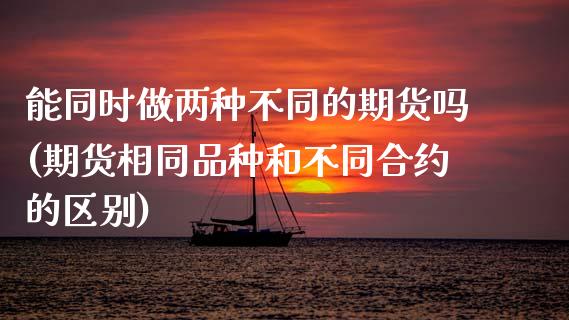 能同时做两种不同的期货吗(期货相同品种和不同合约的区别)_https://www.zztgc.com_原油期货_第1张