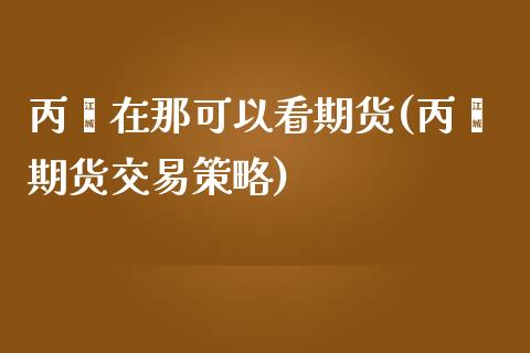 丙烯在那可以看期货(丙烯期货交易策略)_https://www.zztgc.com_期货入门_第1张