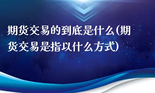 期货交易的到底是什么(期货交易是指以什么方式)_https://www.zztgc.com_原油期货_第1张