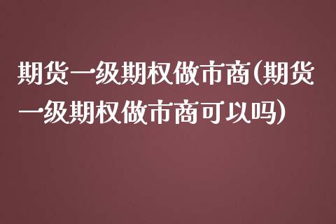 期货一级期权做市商(期货一级期权做市商可以吗)_https://www.zztgc.com_期货开户_第1张
