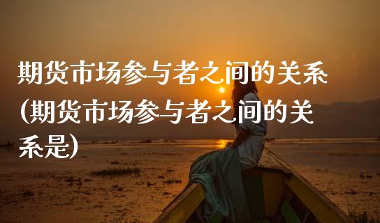 期货市场参与者之间的关系(期货市场参与者之间的关系是)_https://www.zztgc.com_期货入门_第1张