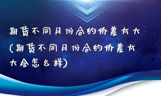 期货不同月份合约价差太大(期货不同月份合约价差太大会怎么样)_https://www.zztgc.com_黄金期货_第1张