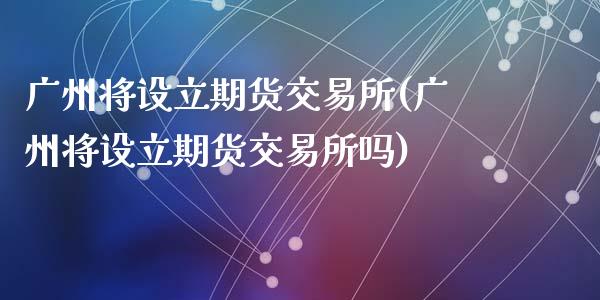广州将设立期货交易所(广州将设立期货交易所吗)_https://www.zztgc.com_原油期货_第1张