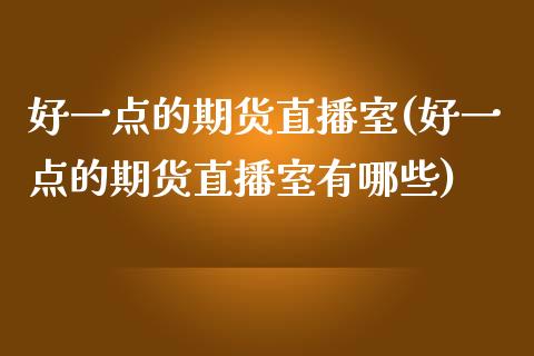 好一点的期货直播室(好一点的期货直播室有哪些)_https://www.zztgc.com_黄金期货_第1张