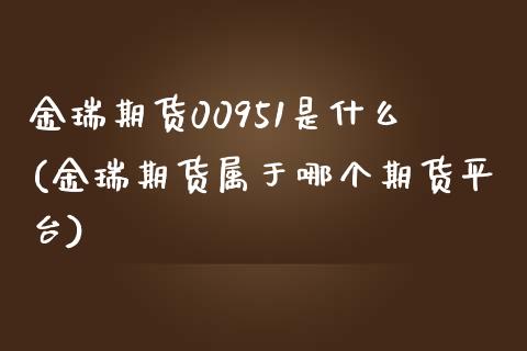 金瑞期货00951是什么(金瑞期货属于哪个期货平台)_https://www.zztgc.com_黄金期货_第1张