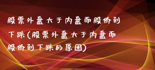 股票外盘大于内盘而股价到下跌(股票外盘大于内盘而股价到下跌的原因)_https://www.zztgc.com_期货入门_第1张