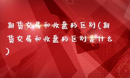 期货交易和收盘的区别(期货交易和收盘的区别是什么)_https://www.zztgc.com_期货行情_第1张