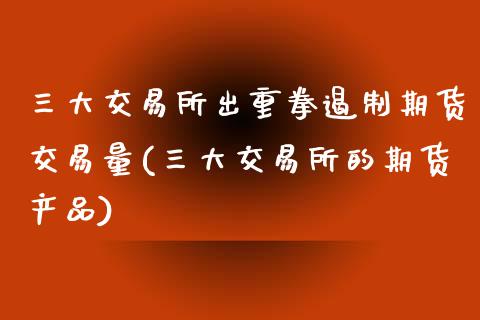 三大交易所出重拳遏制期货交易量(三大交易所的期货产品)_https://www.zztgc.com_期货直播_第1张