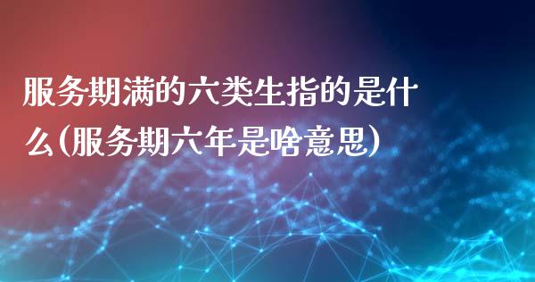 服务期满的六类生指的是什么(服务期六年是啥意思)_https://www.zztgc.com_黄金期货_第1张