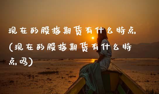 现在的股指期货有什么特点(现在的股指期货有什么特点吗)_https://www.zztgc.com_期货直播_第1张