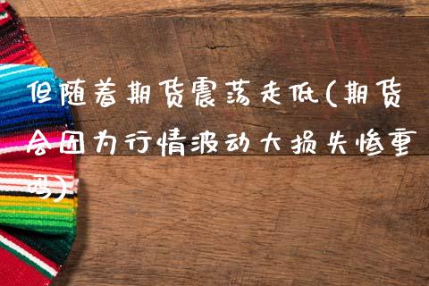 但随着期货震荡走低(期货会因为行情波动大损失惨重吗)_https://www.zztgc.com_期货直播_第1张