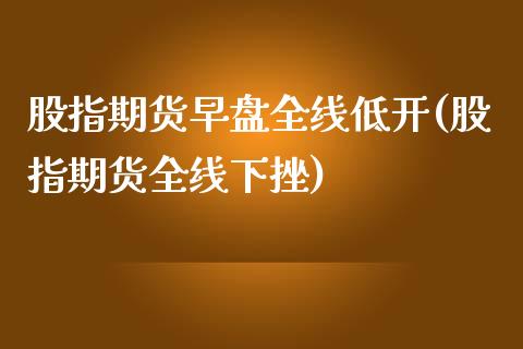 股指期货早盘全线低开(股指期货全线下挫)_https://www.zztgc.com_原油期货_第1张