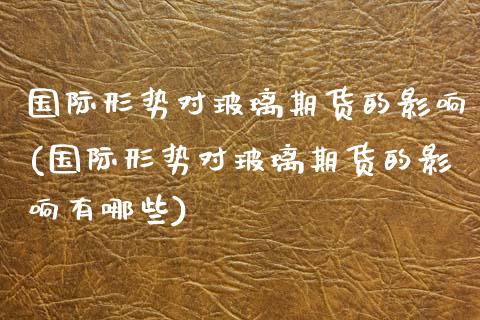 国际形势对玻璃期货的影响(国际形势对玻璃期货的影响有哪些)_https://www.zztgc.com_期货行情_第1张