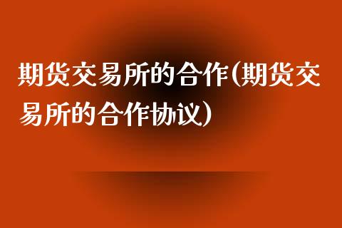 期货交易所的合作(期货交易所的合作协议)_https://www.zztgc.com_期货直播_第1张