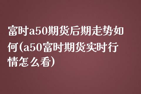 富时a50期货后期走势如何(a50富时期货实时行情怎么看)_https://www.zztgc.com_期货开户_第1张