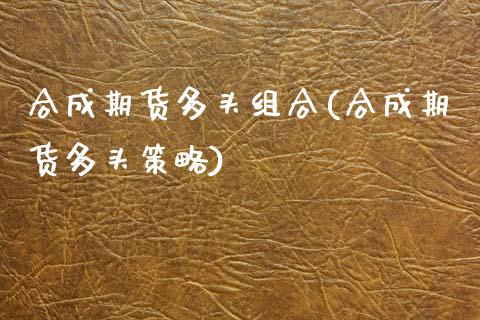合成期货多头组合(合成期货多头策略)_https://www.zztgc.com_黄金期货_第1张