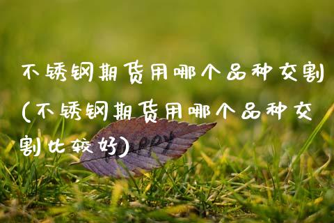 不锈钢期货用哪个品种交割(不锈钢期货用哪个品种交割比较好)_https://www.zztgc.com_期货直播_第1张