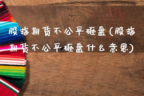 股指期货不公平砸盘(股指期货不公平砸盘什么意思)_https://www.zztgc.com_期货入门_第1张