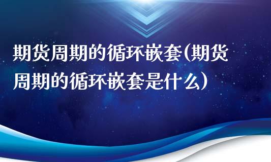 期货周期的循环嵌套(期货周期的循环嵌套是什么)_https://www.zztgc.com_期货直播_第1张