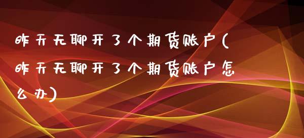 昨天无聊开了个期货账户(昨天无聊开了个期货账户怎么办)_https://www.zztgc.com_黄金期货_第1张