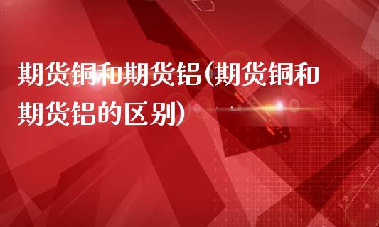 期货铜和期货铝(期货铜和期货铝的区别)_https://www.zztgc.com_期货直播_第1张