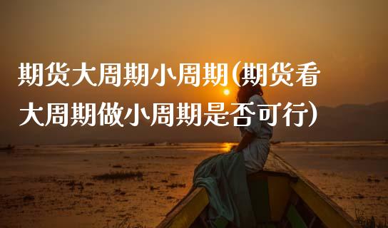 期货大周期小周期(期货看大周期做小周期是否可行)_https://www.zztgc.com_期货直播_第1张