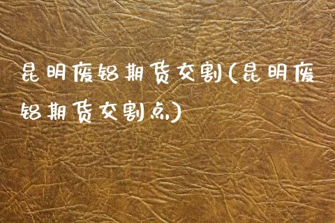 昆明废铝期货交割(昆明废铝期货交割点)_https://www.zztgc.com_黄金期货_第1张