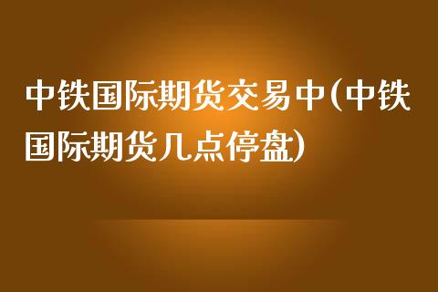 中铁国际期货交易中(中铁国际期货几点停盘)_https://www.zztgc.com_黄金期货_第1张
