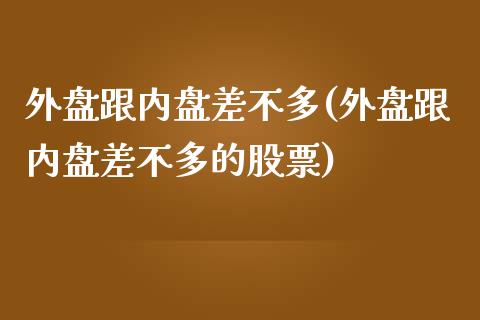 外盘跟内盘差不多(外盘跟内盘差不多的股票)_https://www.zztgc.com_期货直播_第1张