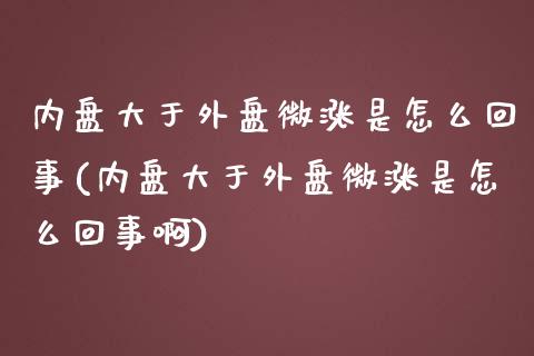 内盘大于外盘微涨是怎么回事(内盘大于外盘微涨是怎么回事啊)_https://www.zztgc.com_原油期货_第1张