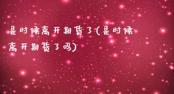 是时候离开期货了(是时候离开期货了吗)_https://www.zztgc.com_期货行情_第1张