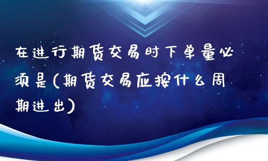 在进行期货交易时下单量必须是(期货交易应按什么周期进出)_https://www.zztgc.com_期货行情_第1张