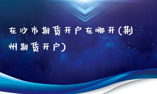 在沙市期货开户在哪开(荆州期货开户)_https://www.zztgc.com_原油期货_第1张
