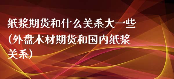 纸浆期货和什么关系大一些(外盘木材期货和国内纸浆关系)_https://www.zztgc.com_期货开户_第1张