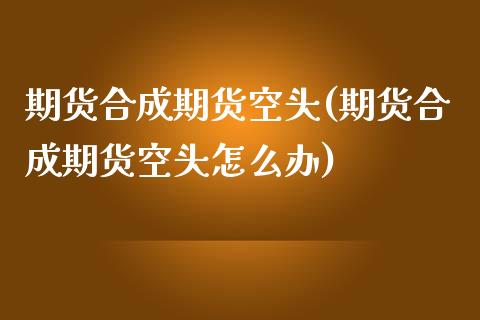 期货合成期货空头(期货合成期货空头怎么办)_https://www.zztgc.com_期货行情_第1张