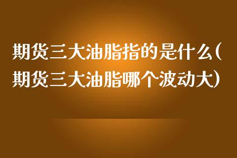 期货三大油脂指的是什么(期货三大油脂哪个波动大)_https://www.zztgc.com_原油期货_第1张